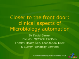 Closer to the front door: clinical aspects of Microbiology automation Dr David Garner BM MSc MRCPCH FRCPath Frimley Health NHS Foundation Trust & Surrey Pathology Services www.microbiologynutsandbolts.co.uk   Biography •