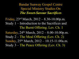 Bandar Sunway Gospel Centre Special Ministry Studies On The Sweet-Savour Sacrifices Friday, 23rd March, 2012 – 8.30-10.00p.m. Study 1 – Introduction to the Sacrifices.