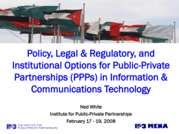 Policy, Legal & Regulatory, and Institutional Options for Public-Private Partnerships (PPPs) in Information & Communications Technology Ned White Institute for Public-Private Partnerships February 17 - 19,