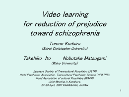 Video learning for reduction of prejudice toward schizophrenia Tomoe Kodaira (Seirei Christopher University)  Takehiko Ito  Nobutake Matsugami (Wako University)  Japanese Society of Transcultural Psychiatry (JSTP) World Psychiatric Association, Transcultural.