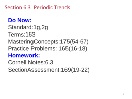 Section 6.3 Periodic Trends Do Now: Standard:1g,2g Terms:163 MasteringConcepts:175(54-67) Practice Problems: 165(16-18) Homework: Cornell Notes:6.3 SectionAssessment:169(19-22) Section 6.3 Periodic Trends  Section 6-3 Compare period and group trends of several properties.  Relate period and.
