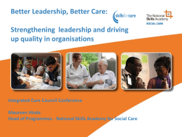 Better Leadership, Better Care: Strengthening leadership and driving up quality in organisations  Integrated Care Council Conference Maureen Hinds Head of Programmes - National Skills Academy.