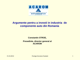 Argumente pentru a investi in industria de componente auto din Romania  Constantin STROE, Presedinte, director general al ACAROM  15.10.2014  Foreign Investors Summit.