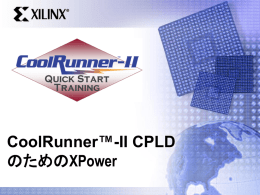 CoolRunner™-II CPLD のためのXPower   概 要 • • • • • • • • • •  デザインの消費電力を考察 CMOSデバイスの消費電力の基本 CoolRunner-II CPLDの消費電力を計算 XPowerのCoolRunner-II CPLDに対する仮定事項 XPowerのCoolRunner-IIに対する消費電力モデル CoolRunner-II CPLDの消費電力ネットのランキング Activity rates（活動率） データ入力方法 CoolRunner-II消費電力予測の精度を改善 設計例   目 的 • • • • • • • • •  CoolRunner-II CPLDの消費電力 XPowerのCoolRunner-II CPLDに対する仮定事項 デザインにCoolRunner-IIの消費電力モデルを適用 CoolRunner-II CPLDの最も消費電力の高い配線 活動率の種類 データ入力方法の種類 CoolRunner-II消費電力予測の精度を改善 XPowerに異なるマクロセル構成を適用 XAPP360   消費電力の考察 • 電源の要件 – – – –  バッテリ DC/DCコンバータ AC電源ソース 電源電圧  • 熱要件  – パッケージの種類 – 動作環境 – 産業用アプリケーション  • CoolRunner-II CPLD – – – –  低消費電力 低い接合温度 高度に予測可能な消費電力 高速  • XAPP360  – http://www.xilinx.co.jp/xapp/xapp360.pdf   CMOSデバイス内の消費電力 •