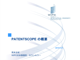 PATENTSCOPE の概要 2015年2月  岡本正紀 WIPO日本事務所 カウンセラー   挙手ボタン   PATENTSCOPEウェビナーについて    お問い合わせ先  patentscope@wipo.int   内容 2015年のウェビナー 検索インターフェースを中心に: データ収録範囲 インタフェース アカウント 閲覧・検索方法 検索結果の閲覧方法 翻訳ツール 質疑応答   Webinars (ウェビナー) 2015年 毎月開催 開催情報: http://www.wipo.int/patentscope/en/webinar/ 内容：概要又は特定の機能 リクエスト: patentscope@wipo.int   データ収録範囲   データ収録範囲：特許コレクション  ARIPO, EAPI, EP及び、LATIPAT の特許文献とPCTの国際公開も含まれる。   データ収録範囲 : 詳細情報  http://patentscope.wipo.int/search/ja/help/data_coverage.jsf   インタフェースの言語   日本語インタフェース   モバイル用インタフェース   モバイル用インタフェース   PATENTSCOPE アカウント   アカウントの作成   ログイン後   保存されたクエリ   検索式の保存   検索式の保存   ダウンロードファイルの表示   アカウントのカスタマイズ   PATENTSCOPE: 閲覧・検索方法 閲覧（公開された週ごと、配列表） 文献検索: 簡易検索 構造化検索 詳細検索 多言語検索   閲覧方法：公開された週ごと   閲覧方法：ダウンロード・IPC統計   Most active (特定のガゼット(公報)において最も付与頻度の高いIPC)    Most active last 5 gazettes (直近5つのガゼットにおいて最も付与頻度の高いIPC)   Most advanced (最も上昇傾向にあるIPC)   Breakouts (変動の大きいIPC)   Sequence.