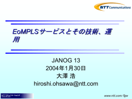 EoMPLSサービスとその技術、運  用 JANOG 13 2004年1月30日 大澤 浩 hiroshi.ohsawa@ntt.com www.ntt.com/fgw   Agenda  • • • • •  Ether系Layer２サービスの特徴 EoMPLSの基礎 NTT-ComのEoMPLS網 運用苦労話 まとめ   Agenda  • • • • •  Ether系Layer２サービスの特徴 EoMPLSの基礎 NTT-ComのEoMPLS網 運用苦労話 まとめ   EtherのLayer2サービス分類 • 広域イーサネットサービス（Multipoint） • イーサネット専用線（Point-to-Point） – (Ether over) SONET/SDH、ATM – EoMPLS  どこが違う？   Etherサービスの特徴 • EoSONET/SDH – Point-to-Point – とにかく安定、高信頼 – 遅延：小さめ  • EoMPLS – Point-to-Point – 従量型料金、QoS(一部帯域保障)などが可能 – 遅延：小さめ  • 広域Ethernet – Multipoint（switching機能付き） – とにかく安い –