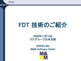 FDT 技術のご紹介 2008年11月13日 FDTグループ日本支部  SHENG Wei M&M Software GmbH   目次   なぜFDT/DTMが必要なのか？    FDT/DTMとは何か？    FDT/DTMの例    FDT/DTMのメリット    DTMの作り方    DTM認証テスト  M&M Software GmbH   機器を取り巻く環境の変化   機器のスマート化     高性能のCPU、大量のメモリが使えるようになった 複雑な計算、機能を実行するようになった    機器ベンダーが診断機能を提供    より複雑な設定機能、より視覚化した表示が求められる  M&M Software GmbH   FDTのない状況下のオートメーション  M&M Software GmbH   現状の要求   エンドユーザは、どのフィールドバス通信プロトコルにつないでどのメ ーカーの製品を使っていても、１つのエンジニアリング環境からすべ てのフィールド機器の管理や、立ち上げ、コンフィグレーションを行な えることを望んでいる。    特定のベンダーに限定されずに、どのベンダーの製品からでも選択 できる柔軟性を求めている。    機器ベンダーは、ソフトウェアをいろいろなエンジニアリング環境ごと に適用させることは省きたいと願っている。多くのホストシステムと相 互動作する機器の機能をサポートする単一のコンポーネントである 必要がある。    機器定義の手法として、Microsoft Windowsベース独自のユーザイン ターフェイスを持った機器が多数出現してきた。統一的に管理するた めに、新たな規格が必要になった。  → FDT/DTM M&M Software GmbH   FDT/DTMとは   FDTはField Device Toolの略であり、オープンなインターフェイス仕 様です。ツールではない。フィールドバスの新しいプロトコルでもな い。FDTはどの通信プロトコルでも使うことができる。    FDT仕様は、フィールド機器とホストシステムのソフトウェアコンポー ネントの間でデータを交換する方法を標準化するものです。    各種フィールド機器のパラメータ設定、調整、自己診断などを行なう DTM（Device Type Manager）というアプリケーションプログラムをフィ ールドバス通信プロトコル（HART、FF、ProfiBusなど）の違いや、メ ーカごとに違う設定方式に依存せず、パソコン上で統一的に扱うた めの技術です。    基本アイディアは、プラグアンドプレイ  M&M Software.