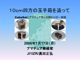 １０ｃｍ四方の玉手箱を追って CubeSatとアマチュア局との関わりの一側面  2006年7月17日（月） アマチュア無線家 JI1IZR/眞田正弘   XI-IV&CUTE-I打ち上げ • 最初の信号受信は海外のアマチュア局 • 最初のパケット受信は日本のアマチュア局 • XI-IV画像データの交換及び集積 – メールでの情報交換  • SRLL用TNCの製作（東工大版とアマチュ ア局版） – アマチュア局版は１０局が製作及び使用   アマチュア局の利点 • 全国各地に所在（全世界!） – 日本列島の大きさのアンテナ!? – 地球の直径サイズの大きさのアンテナ!?   アマチュア局の利点 • 環境及び設備が個性的 • 運用者も多種多彩 才 • 情報交換による検討 – 撮影画像の解析  • 観測状況の発表（Web) • 最大の関心事は画像   設備 • 送信系 – – – –  3エレ（9.5dBi：水平偏波）+20W 7エレ（10.3dBi：回転偏波）+50W 12エレ（12dBi：回転偏波）+20W 12エレ（12dBi：回転偏波）+50W  • 受信系 – – – –  5エレ（水平偏波：11.6dBi） 15エレ（回転偏波：12.45dBi） 20エレ（回転偏波：13.4dBi） 20エレ（回転偏波：16.4dBi）   設備 • リグ – FT-736MX、