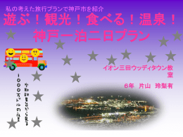 私の考えた旅行プランで神戸市を紹介  遊ぶ！観光！食べる！温泉！ 神戸一泊二日プラン イオン三田ウッディタウン教 室 ６年 片山 玲梨有   宿泊 六甲山で 夜景  lunch  神戸空港 集合  道  順   神戸空港集合！ 神戸空港！イベント！行事！ ・マリンエア空の日イベント ・神戸航空衛星見学   ２人前 \3,150 オススメ：神戸南京街 鹿鳴荘 外観は、西洋風レンガ造りの店内は贅 沢なインテリア！本格的な広東料理を 食べてみてください。   ★六甲山で夜景★ スタート ②六甲ケーブル 六甲ケーブル山頂へ  K:オルゴール館 Cカンツリーハウス  B六甲ガーデンテラス  １六甲有馬ロープウェイ 有馬温泉駅へ  有馬温泉へ続く   ★お土産★  神戸ワイン ２本 \2,800  神戸プリン （１箱） \3,307  ぶどうのジュレ （３種類） \1,470  神戸ビーフ （200g） \3,980   有馬温泉･月光園でリッチな宿泊  鴻朧館  遊月荘  宿泊料金  \12,000～(1泊1室)  宿泊料金  \5,500～ (1泊1室）  お勧め ポイント  有馬温泉旅館月光園は 遊月山荘 クチコミ高評価 ★★★★ 景色もとてもきれいですよ。  お勧め ポイント  貸切風呂や露天風呂９つ の浴場がお楽しみいただ けます。ゆったりとした つくりなってます。 私の考えた旅行プランで神戸市を紹介  遊ぶ！観光！食べる！温泉！ 神戸一泊二日プラン イオン三田ウッディタウン教 室 ６年 片山 玲梨有   宿泊 六甲山で 夜景  lunch  神戸空港 集合  道  順   神戸空港集合！ 神戸空港！イベント！行事！ ・マリンエア空の日イベント ・神戸航空衛星見学   ２人前 \3,150 オススメ：神戸南京街 鹿鳴荘 外観は、西洋風レンガ造りの店内は贅 沢なインテリア！本格的な広東料理を 食べてみてください。   ★六甲山で夜景★ スタート ②六甲ケーブル 六甲ケーブル山頂へ  K:オルゴール館 Cカンツリーハウス  B六甲ガーデンテラス  １六甲有馬ロープウェイ 有馬温泉駅へ  有馬温泉へ続く   ★お土産★  神戸ワイン ２本 \2,800  神戸プリン （１箱） \3,307  ぶどうのジュレ （３種類） \1,470  神戸ビーフ （200g） \3,980   有馬温泉･月光園でリッチな宿泊  鴻朧館  遊月荘  宿泊料金  \12,000～(1泊1室)  宿泊料金  \5,500～ (1泊1室）  お勧め ポイント  有馬温泉旅館月光園は 遊月山荘 クチコミ高評価 ★★★★ 景色もとてもきれいですよ。  お勧め ポイント  貸切風呂や露天風呂９つ の浴場がお楽しみいただ けます。ゆったりとした つくりなってます。