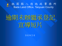 桃 園 縣 八 德 地 政 事 務 所 Bade Land Office, Taoyuan County  逾期未辦繼承登記 宣導短片 ９６年５月   申辦繼承登記的時機 • 凡已登記之土地、建物，如登記名義人死 亡，應由繼承人自繼承開始之日起６個月 內向土地所在地地政事務所申辦繼承登記。  • 已逾期或已被列冊管理的未辦繼承登記土 地或建物，仍可在列冊管理期滿前申辦繼 承登記。   繼承不動產權利如不辦理登記，對權益 有何影響？ (一)自繼承開始之日起，超過６個月未辦理繼承登記，將 被處以罰鍰；申請逾期者，每逾一個月得處應納登記 費額一倍之罰鍰，但最高不得超過２０倍。 (二)因繼承而取得之物權，如果不辦繼承登記，就不得處 分，也就是說繼承人不得以未辦畢繼承登記的不動產 設定抵押或所有權移轉（如買賣、贈與等）。 (三)土地或建築改良物，自繼承開始之日起逾一年未辦理 繼承登記者，經該管直轄市或縣市地政機關查明公告 繼承人於３個月內申請登記；逾期仍未申請者，由地 政機關予以列冊管理，管理１５年期滿仍未辦理繼承 登記者，即移請國有財產局標售。   繼承不動產權利如不辦理登記，對權益 有何影響？ (四)標售時，繼承人、合法使用人、他共有人依序就 其使用範圍有優先購買權。 (五)繼承人或第三人占有無合法使用權者於標售後喪 失占有之權利。 (六)標售所得價款於國庫設立專戶儲存，繼承人得依 其法定應繼分領取，逾十年未申 領者歸屬國庫。  (七)經五次標售而未標出者登記國有。自登記完畢日 起十年內，原權利人得檢附證明 文件按其法定應 繼分向國有財產局申請自專戶提撥發給價金。   申辦繼承應備文件 1.  繼承系統表  2.  被繼承人-除戶戶籍謄本  3.  全體繼承人-現戶戶籍謄本  4.  全體繼承人之印鑑證明(辦理分割繼承時檢附)  5.  遺產分割協議書(辦理分割繼承時檢附)  6.  土地、建物所有權狀(遺失以切結書替代)  7.  遺產稅繳(免)納證明書   申辦繼承的流程 第一站 戶政事務所 請領戶籍謄本及印鑑證明  第二站 國稅局 申請財產清單、申報遺產稅 繳納遺產稅(金融機構) 查欠地價稅及房屋稅(稅捐稽徵處)  第三站 地政事務所 辦理產權移轉登記   戶政事務所申辦應備資料 申請項目  應備文件  1.