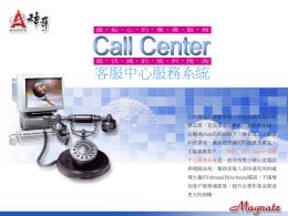 客服中心服務系統 由於資訊的澎勃發展，各大企業為提昇服 務品質，延而需求完整的一套服務系統， 在競爭自由化的前提下，唯有真正了解客 戶的需求，進而提供確切的服務及產品， 才能掌握客戶。「神奇」Call Center客服 中心服務系統是一套有效整合辦公室電話 與電腦系統，幫助客服人員快速有效的處 理大量的Inbound及Outbound電話，不僅增 加客戶服務滿意度，提升企業形象並創造 更大的商機。   系 統 比 較 ‧傳統客服 ‧人員配置多，人事成本高 ‧客戶資料查詢費時 ‧無法主動掌握客戶需求 ‧話量讓服務人員疲於低階 的服務工作，無法提供更 好的專業服務  ‧Call Center客服中心 ‧無需眾多客服人員即可處理大批 客服服務，提升服務人次及客戶 滿意度 ‧成本合理，可處理大量Inbound 與Outbound話量 ‧客戶電話一打入即可迅速得知客 戶資料，省去查詢時間，並能忠 實紀錄客戶需求與反應 ‧交談內容即時錄音，可做為企業 教育訓練之範本，改進服務  系 統 平 台 • 系統硬體需求 • Pentium III 1GHz CPU 或以上 • 256MB 或以上 • 40GB 或以上 • 1.44MB軟碟機 •