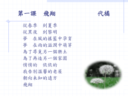 第一課  飛翔  從春季 到夏季 從黑夜 到黎明 夢 在風的搖籃中孕育 夢 在雨的滋潤中萌芽 為了尋覓另一個樂土 為了再造另一個家園 悄悄的 依依的 我告別溫馨的老屋 朝向未知的遠方 飛翔  代橘 從森林 到原野 從鄉村 到城鎮 乘著夢的翅膀 不怕旅程漫長 廣闊的天空沒有道路 浩瀚的蒼穹沒有座標 只有微風將我托起 讓我依著自己的方向 飛翔 從操場 到走廊 從這一班 到那一班 我從窗戶飛進了教室 孩子說是空中搖曳的羽毛 他們伸手想抓住我 老師卻攔住他們的捕捉 孩子 那不是羽毛 它是蒲公英的瘦果 承載著蒲公英的未來 代表著蒲公英的希望 不要阻擋它的旅行 飛翔.