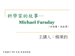 科學家的故事-Michael Faraday (米契爾‧法拉第)  主講人：楊秉鈞  中興國中 101 年度 菁英科學營 Michael Faraday  (米契爾‧法拉第)    法拉第--人類歷史上 最偉大的「實驗物理」 學家，現今大學裡的 每一個理工科系，都 能看到他的偉大身影。    發現「電磁感應」， 被稱為「電機工程學 之父」 電機工程師節就是法 拉第生日 學徒時期-窮而不苦     法拉第(1917-1867)1791年9月22日出生於 貧窮家庭，然而困苦的環境，沒有使法拉 第一家人痛苦，反而使他們更緊密。在他 們的心中，貧窮是上帝給的祝福，而不是 詛咒。 小學畢業後，法拉第就到雷伯先生的書店 學習釘書，成為一名釘書匠。裝訂書廠工 作提供了閱讀的機會。 雷伯的裝釘書店法拉第當學徒的地方。他的自發性學習，使他開始 接觸電學。 學徒時期-愛讀書的小學徒    因緣際會參加了科學教室，在科學教室的 學習讓他獲取科學的知識。 一位皇家科學會會員找法拉第的老闆裝訂 書，老闆將法拉第的筆記拿給那位會員看， 讓那位先生大為讚賞，送給法拉第四張化 學家戴維演講的票，而這次的演講也促使 法拉第後來決定投職皇家科學院，正式走 向科學研究一途。