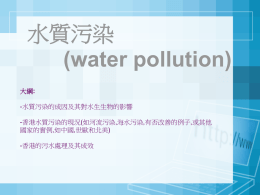水質污染 (water pollution) 大綱: -水質污染的成因及其對水生生物的影響 -香港水質污染的現況(如河流污染,海水污染,有否改善的例子,或其他 國家的實例,如中國,世歐和北美) -香港的污水處理及其成效   污水的成因  水質污染的影響幾乎遍及所有水體。 其污染主要來自兩大方面，包括水源污染和海水污染。  水源污染： 1.郊遊人士在溪澗、河流裡棄置的廢物。 2.從禽畜養殖場和農地流出染有動物糞便、化學肥料或殺蟲藥的污水。 3.工廠廢料和民居放出來污水。 (有些污水會流入水塘，染污水塘的水，但大部分污水流入大海，使海水受到污染)  海水污染： 1.除了污染的河水外，市民拋入海中的垃圾； 2.住宅和工廠未經處理的過的污水； 3.船隻漏出的油污或運油船發生意外時泄出的原油等。   其他成因  -缺乏基建 香港現時沒有足夠的污水處理設施.只有百分之三十四的都市廢水接受一級或以上的 處理,其他污水只經過簡單篩隔就排出大海。在郊區只有化糞池而沒有污水處理設施. -缺乏管制 在市區，現在仍然有一些非法將污水連接到雨水渠的情況，然後排到海中。 -酸雨影響 空氣污染所 引致的酸雨流入湖泊,河流和溪澗,降低水中的pH值,改變水生生境.   水質污染對水生生物的影響  -工廠作為冷卻劑的水排入河流,其水溫溫度因過高以至灼死水中生物； -化學肥料隨雨水和灌溉用水流入河流,引致富養化的情況,藻類因養分過多而急速繁殖及 死亡，藻類的大量繁殖會遮擋陽光進入水中,一些海洋生物因未能進行光合作用而死亡. 晚間藻類會進行呼吸作用,與海洋生物競爭氧,引至水體溶解氧不足，令水中生物相繼死 亡.  -當過量的廢物淤塞河道時,水中的細菌含量止升,若井水或泳灘海水的細菌超越某一限 度，即會使人感染致病。  -污染的河流或港灣，時常臭氣橫溢.較嚴重的更是黑不見底,不斷冒出氣泡,這些氣泡為 有毒的甲烷氣體，令水中生物死亡.  ***在香港，較嚴重的污染為河流污染，泳灘污染，以及溝渠和避風塘的污染。   污水對我們的影響 總括來講，水質污染會帶來經濟損失、破壞生態和影響健康。 1.飲用受污染的食水，不但會損害健康,嚴重的甚至會危害生命.若水中大腸桿菌和其 他病原體的含量過高，亦會引致疾病。  2.河流和海水受到污染，生活在那裡的生物，不但受到傷害，而且會沾滿毒素，這些 毒素會隨著食物鏈而向較高的食性層次積聚,如果我們吃了這些生物便會中毒.  3.香港有不少海灘，因為海水受到污染，不再適宜游泳，我們會因此而少了很多假日 的活動場所.  4.經濟上損失嚴重.水質污染除直接導致高經濟價值的水產死亡外,還會減少透入水中 的光線,減慢水中植物進行光合作用,因此提供給高食性層次生物的食物亦會減少, 結 果魚產也減少。   香港水質污染的現況 — 泳灘水質         香港水質污染的現況 —海水水質   香港的水質指標 香港海水水域共劃分為10個水質管制區，每區皆有一套法定的水質指標。 而溶解氧及 大腸桿菌是兩項可反映海水水質的重要參數。  溶解氧代表溶解於海水內氧氣的含量。絕大部份的海洋生物均需依賴溶解在水中的氧氣 來維持生命。 大腸桿菌是人類糞便內的一種細菌，通常用作反映水中糞便污染的程度，大腸桿菌含量 越高表示受糞便污染的程度越大。  指標 參數 溶解氧 (深度-平 90% 樣本不低於 4 毫克/公升 均值) 溶解氧 (水底)  90% 樣本不低於 2 毫克/公升  非離子氨氮  年平均值不超於0.021 毫克/公升  無機氮  各區不同，年平均值介乎：南區水質管 制區不超於0.1 毫克/公升 至后海 灣水質管制區不超於0.7 毫克/公升  大腸桿菌  次級接觸康樂活動分區不超於 610個 /100毫升   吐露港及赤門(TM3)  mg/L  溶 解 氧  吐露港及赤門(TM3) 大 腸 桿 菌  cfu/  月份/年份  ml 0  月份/年份   南區(SM6)  mg/L  溶 解 氧  南區(SM6) 大 腸 桿 菌  cfu/  月份/年份  ml 0  月份/年份   維多利亞港(VM5)  溶 解 氧  mg/L  維多利亞港(VM5)  大 腸 桿 菌  月份/年份  cfu/  註:維多利亞港水質 0  ml  維多利亞港海水的溶解氧含量偏低，大腸桿菌含量則 偏高，整體而言，水質仍未如理想。 維港水質欠佳的主要原因，乃維港兩岸的市區欠缺完 善的污水處理設施。政府現正透過推行「海港污水處 理計劃」(原名「策略性污水排放計劃」) 解決維港水 質的污染問題。 月份/年份   香港水質污染的現況 —河溪水質   城門河  大 腸 桿 菌  cfu/ ml  城門河 0  含 氧 量  mg/L 月份/年份  月份/年份   梅窩河  含 氧 量  mg/L  梅窩河  大 腸 桿 菌  cfu/ ml 0  月份/年份  月份/年份   梧桐河  cfu/  大 腸 桿 菌  ml  梧桐河 0  含 氧 量  mg/L 月份/年份  月份/年份   香港的控制污水問題方案  污水收集整體計劃 「污水收集整體計劃」是污水收集基礎設施的藍本，它的目標是收集全港每個污水收集 區的污水，然後引流到污水處理廠進行處理。目前全港已劃分為16個污水收集區，每區 均制訂一套「污水收集整體計劃」。為配合香港現時及未來發展的需要，當局已陸續落 實各區「污水收集整體計劃」中建議的工程。此外，為配合本港新修訂的人口預測和有 關的發展項目建議，這些「污水收集整體計劃」已進行檢討，並按著改善工程的優先次 序跟進。  淨化海港計劃 「淨化海港計劃」是就收集及處理維港兩岸一帶污水所制定的一項工程策略。第一期計 劃將從九龍及香港島部份地區所收集的污水輸送到昂船洲污水處理廠進行化學處理，並 已於2001年底開始投入服務。經過了一連串的研究、測試和公共諮詢後，政府更制定了 耗資190億並分兩階段進行的第二期計劃（即第二期甲及第二期乙）。第二期甲計劃將 進一步收集港島北及港島西南一帶的污水及擴建昂船洲污水處理廠，以確保在污水量增 加後有足夠的化學處理能力，並為所有污水進行消毒﹔在第二期乙計劃進行後，更會提 供生物處理設施。   立法和管制 水污染管制條例.