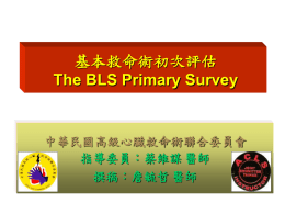 基本救命術初次評估 The BLS Primary Survey  中華民國高級心臟救命術聯合委員會 指導委員：蔡維謀 醫師 撰稿：詹毓哲 醫師   學習目標 &bull; &bull; &bull; &bull; &bull;  瞭解基本救命術的觀念 學習基本救命術的技巧 瞭解2005年高級心臟救命術指引重大改變 學習高級心臟救命術初級ABCD評估的技巧 利用實際情境引導練習  ACLS JOINT COMMITTEE  E-LEARNING   課程綱要 &bull; &bull; &bull; &bull; &bull; &bull;  情境一 簡介 2005年高級心臟救命術指引五項重大改變 情境二 高級心臟救命術評估五大步驟 高級心臟救命術初級ABCD評估  ACLS JOINT COMMITTEE  E-LEARNING   情境一&hellip;&hellip; 地點：醫院走廊 患者：男性，約60歲 狀況：行走間突然胸痛，雙手緊抓胸口，面 部表情痛苦，過去有心臟方面的疾病，不久 後便臥倒在地上。如果你在現場，要如何處 置？ 說明：任何急救，應做好自身防護，如護目鏡、口罩、防 護衣與手套，保護自己，再施予急救。然以下圖片或影 片因教學所需，並無全套防護設備，請注意！ ACLS JOINT COMMITTEE E-LEARNING   流行病學資料 美國 330,000 心跳停止 / 年 1/4 院內  3/4 到院前 存活至出院 1-5%  10-20%  Circulation.