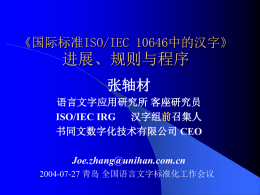 《国际标准ISO/IEC 10646中的汉字》  进展、规则与程序 张轴材 语言文字应用研究所 客座研究员 ISO/IEC IRG 汉字组前召集人 书同文数字化技术有限公司 CEO Joe.zhang@unihan.com.cn 2004-07-27 青岛 全国语言文字标准化工作会议 声 明 语言文字外行，越俎代庖者  无职无衔，并无权威性  一切都是FYI : For Your Information Only 仅供参考  欢迎打断冗言，随时提问！ 
