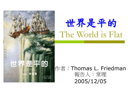 世界是平的 The World is Flat  作者：Thomas L. Friedman 報告人：常理 2005/12/05   作者簡介–Thomas L. Friedman        是美國公認最有影響力的新聞工作者。 在《紐約時報》每週三、五見報的國際事務專欄，透 過紐時供稿系統，固定被全世界七百多種報紙轉載。 轉載之頻之廣，無人能出其右。 文體自成一家，速度與噱頭兼具，他很會講故事，但 總是很快講到重點，絕不浪費讀者的時間。他常為自 己的觀察鑄造新詞，如本書中的「戴爾衝突防制理論」 就已經廣為流傳。 太常得獎，如今已是普立茲獎的終身評審。精通希伯 來語和阿拉伯語，有五所美國大學的榮譽博士學位。 新聞工作之餘，也是哈佛大學的客座教授，與哈佛校 長薩默斯與本書第四章出現的山達爾共同開一門「全 球化」的課。   內容 Review-1  我正睡大覺，好多工作都外移了  抹平世界的十輛推土機  三大匯流與中國媽媽的義肢   勞斯萊斯還算是一家英國公司嗎？  相信開放，別以為壁壘有多少幫助  如果你希望自己和孩子有競爭力  如果你的國家再不好好拼教育   內容 Review-2  給國家、企業、父母的良心建議  為什麼墨西哥的護國聖像都是中國貨？  企業致勝七大法則   對許多人來說，世界一點都不平 