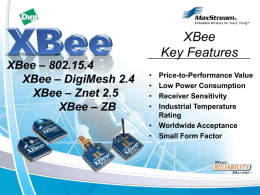 XBee – 802.15.4 XBee – DigiMesh 2.4 XBee – Znet 2.5 XBee – ZB  XBee Key Features • • • •  Price-to-Performance Value Low Power Consumption Receiver Sensitivity Industrial Temperature Rating • Worldwide Acceptance • Small.