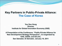 Key Partners in Public-Private Alliance: The Case of Korea Yoo Soo Hong Director Institute for Global Innovation Economy (IGIE) A Presentation at the Conference, “Public-Private.