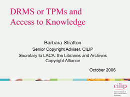 DRMS or TPMs and Access to Knowledge Barbara Stratton Senior Copyright Adviser, CILIP Secretary to LACA: the Libraries and Archives Copyright Alliance October 2006    DRMS/ Digital.