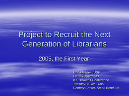 Project to Recruit the Next Generation of Librarians 2005, the First Year Linda Fisher, IUSB Laura Bayard, ND ILF District 1 Conference Tuesday, 4 Oct.