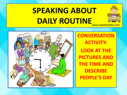 SPEAKING ABOUT DAILY ROUTINE  www.maestralidia.com  CONVERSATION ACTIVITY: LOOK AT THE PICTURES AND THE TIME AND DESCRIBE PEOPLE’S DAY   Simon’s morning  7,00  7,45  7,15  8,00  7,30  8,15  12,15   Jhon’ s day  7,00  7,15 8,30  7,30  8,00  12,30 4,00 7,30  9,00   Laura’s day  7,00  2,30  7,15  5,00  9,00  7,30  10,00   Henry’s morning  7,30  8,15  7,45  8,30  8,00  9,00   Henry’s afternoon  12,30  3,30  1,00  4,30  2,15  6,00   Henry’s evening 7,00  8,00  7,30  8,30  9,00   7,00  Susan’s day 8,15  7,45  3,00 10,15 12,15 7,30 4,30 9,00