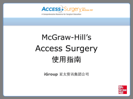 McGraw-Hill’s  Access Surgery 使用指南 iGroup 亚太资讯集团公司   内容大纲 • McGraw-Hill公司及其教育出版集团介绍 • Access Surgery数据库简介  • Access Surgery数据库各部分内容及使用方法   McGraw-Hill公司 • 麦格劳-希尔公司成立于1888年，是美国著名的常 春藤公司，世界500强企业，国际领先的教育、信 息及金融服务机构。 • 麦格劳-希尔公司旗下拥有标准普尔(Standard & Poor’s)，麦格劳-希尔教育集团(McGraw-Hill Education)，《商业周刊》(Business Week)， Platts能源信息公司，及麦格劳-希尔建筑信息公 司（McGraw-Hill Construction）等在全球经济中 倍受尊敬的一系列品牌。   McGraw-Hill教育出版集团 • 在教育领域，McGraw-Hill Education是致力于全 美从小学、中学到大学以至于终生专业学习的教 育服务及教材提供商，专长于英语语言培训及高 等教育领域，特别是在科技、医疗、商业及经济 等领域。 • 麦格劳-希尔教育公司于1999年在中国设立代表处， 通过同清华大学出版社、高等教育出版社、中国 财政经济出版社等的合作，以及直接针对院校教 师的教学服务，服务于中国教育的国际化发展。   Access Surgery数据库 • Access Surgery是McGraw-Hill教育出版集团为住 院医生、外科医生和医学生提供的关于外科手术 的在线医学产品。 • Access.