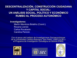 DESCENTRALIZACIÓN, CONSTRUCCIÓN CIUDADANA Y CAPITAL SOCIAL: UN ANÁLISIS SOCIAL, POLÍTICO Y ECONÓMICO RUMBO AL PROCESO AUTONÓMICO Investigadores: Martín Mendoza Botelho (Coord.) Roxana Liendo Carlos Rocabado Carolina Pericón Con el.