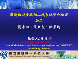 微進給刀座與加工機系統整合驗證 加工 劉永田、張立良、林彥均 報告人:林彥均 (NSC-98-2221-E-327-012-MY2) Dept of Mechanical and Automation Engineering ( NKFUST ) Kaohsiung, Taiwan  NKFUST - Mechatronics Lab  2009-P.1 NKFUST   大 綱 1.前言 2.微型刀座放大原理與設計  3.基礎實驗規畫 4.基礎實驗結果與驗證加工  5.結論  NKFUST - Mechatronics Lab  2010-P.2 2011-P1   前言 近年來，隨著光電產業的蓬勃發展，帶動各種高精密、形 狀複雜之光學零組件的高度需求，而支援產業發展的基礎加工 技術，亦隨之朝向微細化、精密化、複雜化的方向發展，如加 工橢圓形狀工件、非軸對稱(Asymmetric)微光學鏡片陣列、曲 線或曲面上不等節距導光板等。 特殊形狀零組件的加工，需搭配慢刀伺服機 構(Slow tool servo)與快速刀具伺服機構(Fast tool servo)，或多軸加工機(5軸、6軸)等。 光學鏡片  橢圓曲面上搭配微特徵 NKFUST.