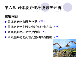 第六章 固体废弃物环境影响评价 主要内容  固体废弃物来源及分类 （**）  固体废弃物中污染物迁移转化方式 （**）  固体废弃物环评主要内容（*）  固体废弃物的处理处置和防治措施 （**）   第六章 固体废弃物环境影响评价 第一节 固体废弃物来源及分类  固体废弃物是指人们在开发建设、生产经营和日常生活 活动中向环境排出的固体和泥状废弃物。  固体废弃物不适当堆置产生有毒有害气体和扬尘，污染 周围大气；经雨水淋溶或地下水浸泡，有毒有害物质随 淋滤水迁移，污染附近江河湖泊及地下水；同时淋滤水 的渗透、破坏土壤团粒结构和微生物的生存条件，影响 植物生长发育；大量未经处理的人畜粪便和生活垃圾又  是病原菌的孳生地。   第六章 固体废弃物环境影响评价 第一节 固体废弃物来源及分类  固体废弃物就其来源可分成城市固体废物、工业固体废 物和农业固体废物。  按污染特性可分为一般废物和危险废物。  危险废物泛指除放射性废物以外，具有毒性、易燃性、 反应性、腐蚀性、爆炸性、传染性因而可能对人类的生 活环境产生危害的废物。  第六章 固体废弃物环境影响评价 第二节 固体废物中污染物进入环境的方式和迁移转化 （1）固体废物中污染物进入环境的方式——对大气 