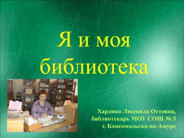 Я и моя библиотека Хардина Людмила Оттовна, библиотекарь МОУ СОШ № 3 г. Комсомольска-на-Амуре   Адрес - пр.