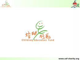 www.cef-charity.org   簡 介 成立於2001年8月； 香港註冊的非牟利慈善機構； 全義工團體。 目 標 改善中國山區基礎教育； 幫助國內貧困地區學童增加接受教育的 機會。 www.cef-charity.org   本會成績 • • • • • •  自創會的短短6年內； 會員人數約60多人； 加上超過100位義工多次參與活動； 籌集得超過200多萬元善款； 用該筆善款興建校舍及宿舍共21間； 資助了過千名學生。  www.cef-charity.org   組織構圖  主席 楊達榮(Fire)  市場推廣組  籌款事務組  義工事務組  中國項目組  司庫兼秘書  執委 (主席代行)  執委 (主席代行)  執委 馮麗儀(Fiona)  執委 李寶珍(Joanne)  執委 劉向榮(Joseph)  幹事  幹事  幹事  鄭嘉洪(Kevin)  殷嘉儀(Debbie)  幹事 危月晶(Jane)  幹事 陳佩儀(Chloe)  梁劍英(Wallace)  幹事 蘇啟邦(Henry)  幹事 羅存恩(Emily)  幹事  幹事  劉凱恩(Shirley)  李海燕(Katherine)  幹事  幹事 潘肇嫻(Joisse)  陳麗詩(Alice)  幹事 吳偉倫(Eric)  黃惠蘭(Daisy)  幹事 陳天生  幹事  幹事 梁雪欣(Idy)  幹事 冼施惠(Ceci)  『培幼行動』執委會成立至今已 踏入第六屆，主席及執委的任期 為兩年，即由1/8/2006至 31/7/2008止；而委任幹事的任期 則為一年，即由1/8/2007至 31/7/2008止。  www.cef-charity.org   收支捐款使用情況 • 行政費用降至最低； • 善款全用於資助活動； • 租用政府郵政信箱用作與國內學生書信 往來； • 租用熱線電話，轉駁至會員義工接聽； • 助學探訪團，所有參加之幹事、會員及 義工的旅費都是自資； • 歡迎熱心捐獻人士及有興趣人士參加， 從而作出監察。 www.cef-charity.org   『步行有校』籌款活動 • 自2001年成立； • 一年一度的慈善步行 籌款活動； • 主要善款來源之一； • 填寫心意咭給國內山 區小朋友 ，憑咭寄 意； • 扣除必要開支，全數 用作國內興建學校及 助學之用。 www.cef-charity.org   『步行有校』小檔案 • 2004 年 • 地點: 大埔松仔園 • 『培幼愛心大使』鄭伊健 先生 •