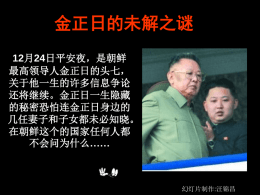 金正日的未解之谜 12月24日平安夜，是朝鲜 最高领导人金正日的头七， 关于他一生的许多信息争论 还将继续。金正日一生隐藏 的秘密恐怕连金正日身边的 几任妻子和子女都未必知晓。 在朝鲜这个的国家任何人都 不会问为什么……  幻灯片制作:汪锦昌 姓 名： 金正日（KIM Jong-il） 出生日期： 1942年2月16日 出生地点： 朝鲜北部白头山麓正日峰 星 座： 水瓶座 生 肖： 马 籍 贯： 朝鲜 家庭状况： 父 亲：金日成（1994年7月8日病逝） 母 亲：金贞淑（抗日游击队队员，1947年死 亡） 有一弟于平壤溺毙（同母）一妹 继母：金圣爱（父亲私人秘书 有两名同父异母弟弟、三名妹妹 猜想之一：篡改了出生日期？ • 看公开资料，也就是朝鲜 的官方说法，金正日的生 日是1942年2月16日。朝 鲜在1974年发起“祝贺金 正日33岁生日活动”， 1980年，中国“当代国际 人物辞典”中，金正日的 出生年份就是1941年。 • 韩国有学者猜测，朝 鲜官方刻意宣导“1942年” 的出生资料可能是为了配 合金日成出生于1912年， 让父子刚好相差30岁，取 个整数、讨个吉利。 在这 个“民族最大的节日”便 于举行大规模的庆祝活动。