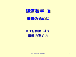 経済数学 B 講義の始めに ICTを利用します 講義の進め方  (C) Katsuhiro Yamada   I CT を利用します ホーム・ページ  http://www.cc.kyoto-su.ac.jp/~yamadaka/index-j.html  検索エンジン： ・山田勝裕ゼミナール ・ yscp ＊   I CT を利用します ・担当科目掲示板から通知します 事前学習項目（シラバス図表） 毎回の実際の講義内容，伝言事項 事後学習のための課題 提出課題と加点 詳細な評価基準の公表 ・課題提出サイト←事後学習 ・質問サイト←質問を受け付けます ・担当科目成績発表←マーク・テストの結果を公開 ・授業アンケートサイト←授業評価を公開 ・PPTアニメーションを利用します  ＊   I CT を利用します ・担当科目掲示板から通知します 事前学習項目（シラバス図表） 毎回の実際の講義内容，伝言事項 事後学習のための課題 提出課題と加点 詳細な評価基準の公表 ・課題提出サイト←事後学習 ・質問サイト←質問を受け付けます ・担当科目成績発表←マーク・テストの結果を公開 ・授業アンケートサイト←授業評価を公開 ・PPTアニメーションを利用します  ＊   講義の進め方 １．レジュメを配布し，パワーポイントで説明します。 ２．区切りで演習問題を黒板でやってもらいます。 →正解者は記録し（最終評価に）加点します。  ３．毎回，課題を出します。課題提出サイトから講義日翌日 の24:00までに提出して下さい。個人情報を除いて担当科目 掲示板に加点と共に公表します。  ４．質問をしたいときは， 授業中→随時挙手  授業後→教卓までどうぞ  授業外→質問サイトから ５．ファイルを開くときにパスワードを用います：  ＊  ＊＊＊＊＊＊＊＊