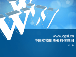 www.cgsi.cn 中国实物地质资料信息网 王  琳   网站定位  中国实物地质资料信息网（http://www.cgsi.cn/）是国土  资源实物地质资料中心的门户网站，是国家馆提供实物地质资 料公共服务的网络平台。网站通过文字、图形图像、实时数据 库搜索等方式将实物地质资料信息在互联网上发布，为用户提  供实物地质资料信息的浏览、查询等服务。  服务对象： 上级单位、 科研人员、社会公众   信息分类：  新闻类信息（黄色） ： “图片新闻”、“新闻报道”、“通 知公告”、“服务指南”、“管理动 态”、“政策法规”、“党政建设”、 “精神文明”、“重要专题”、 “动 态研究”、“各省动态”、“业务动 态” 、 “实物相册”（图片） 栏目 。  检索类信息（蓝色） ： “国家馆藏实物目录检索”、 “全国 重要地质钻孔数据服务平台”、 “全 国重要岩心图像服务系统”等 栏目 。   服务功能  ——内容发布情况 网站建立以来，发布动态新闻421篇，期刊（动态与研究 ）60篇，“国土资源实物中心馆藏实物资料目录检索”、 “全国重要地质钻孔数据服务平台”、 “全国重要岩心 图像服务系统” 等专题服务信息。 其中专题服务内容  95万个钻孔目录，5万个钻孔柱状图，十万米岩心图像， 部分三维扫描图像。   新闻版块： 包括图片新闻、新闻动态和通知动态三方面内容。发布最 新的党务、政务、业务类新闻信息。   政策法规： 发布与实物资料管理相关的法律 法规、政策文件、标准规范、管 理办法和操作规程。 各省动态： 发布全国各省级实物地质资料馆 在项目工作中取得的进展与成果。 实物中心动态： 发布实物中心业务进展、对外交 流、会议、培训等信息。   动态与研究（期刊）： 期刊反映国内外实物地质资料最新动 态与进展，展示实物地质资料研究成 果，探索管理体制与工作机制，为实 物地质资料管理人员提供参考。 服务指南： 介绍国家实物地质资料馆的开馆时间、 服务流程、服务方式、取样办法、收 费标准等服务内容。   党政教育： 发布与实物地质资料中心相关的重要专题、党政建设、精神文明等活 动信息。 实物相册： 展示国家实物地质资料馆收集的大标本图像及详细介绍。   服务功能  国家馆藏实物目录检索  国家馆藏实物目录检索服务包括入库并已 数字化的实物地质资料，可通过档号、案卷题 名进行检索。   服务功能  全国重要地质钻孔数据服务平台 全国重要地质钻孔数据服务平台实现了目 录检索、分类导航、基于“天地图”的位置检 索、柱状图快速浏览等功能，可检索查看地质 钻孔的基础信息，以及钻孔所属的保管单位和 项目等信息。   服务功能 全国重要地质钻孔数据服务平台   服务功能  全国重要岩心图像服务系统 全国重要岩心图像服务系统发布国家馆扫 描的全国重要典型矿床岩心图像、描述和部分 化学分析数据。   服务功能   服务功能 全国重要岩心图像服务系统   服务功能  数字实物地质资料展厅 利用三维技术，建立的三维模拟数字展厅。在展厅 中放置了国家实物地质资料馆中的大量标本信息， 以三维的形式向用户进行展示。    相关链接： 包括国土资源部、中国地质调查局，局属单位和全国各省、 自治区、直辖市的地质资料馆。   谢 谢！