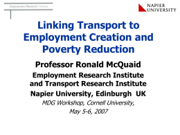 Linking Transport to
Employment Creation and
Poverty Reduction
Professor Ronald McQuaid
Employment Research Institute
and Transport Research Institute
Napier University, Edinburgh UK
MDG Workshop, Cornell University,
May 5-6,