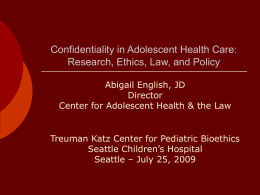 Confidentiality in Adolescent Health Care: Research, Ethics, Law, and Policy Abigail English, JD Director Center for Adolescent Health & the Law  Treuman Katz Center for.