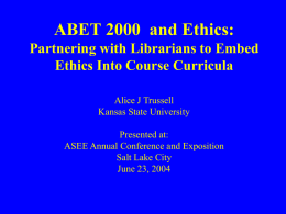 ABET 2000 and Ethics: Partnering with Librarians to Embed Ethics Into Course Curricula Alice J Trussell Kansas State University Presented at: ASEE Annual Conference and Exposition Salt.