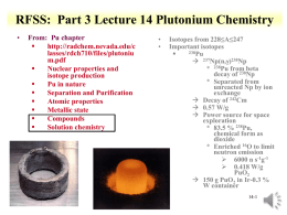 RFSS: Part 3 Lecture 14 Plutonium Chemistry •  From: Pu chapter  http://radchem.nevada.edu/c lasses/rdch710/files/plutoniu m.pdf  Nuclear properties and isotope production  Pu in nature  Separation and Purification  Atomic properties  Metallic state  Compounds  Solution chemistry  • •  Isotopes from.