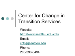 Center for Change in Transition Services Website: http://www.seattleu.edu/ccts Email: ccts@seattleu.edu Phone: 206-296-6494 Focus: 2006-2007 Post-school outcome data research.  Technical assistance, training and resources.  Comprehensive Transition Project.  Agency collaboration and.