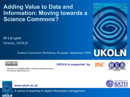 Adding Value to Data and Information: Moving towards a Science Commons?  Dr Liz Lyon Director, UKOLN Science Commons Workshop, Brussels, September 2006.  UKOLN is supported by: This.