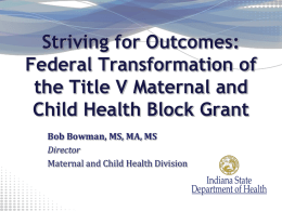 Striving for Outcomes: Federal Transformation of the Title V Maternal and Child Health Block Grant Bob Bowman, MS, MA, MS Director Maternal and Child Health Division.