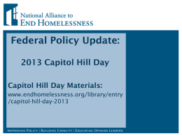 Federal Policy Update: 2013 Capitol Hill Day Capitol Hill Day Materials: www.endhomelessness.org/library/entry /capitol-hill-day-2013 Today’s Agenda •  Introduction  •  Federal Policy Overview and Outlook  •  Capitol Hill Day Logistics and Policy Overview  •  Policy.