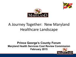 A Journey Together: New Maryland Healthcare Landscape Prince George’s County Forum Maryland Health Services Cost Review Commission February 2015
