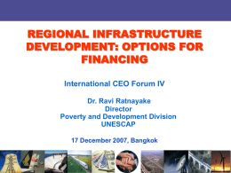 REGIONAL INFRASTRUCTURE DEVELOPMENT: OPTIONS FOR FINANCING International CEO Forum IV Dr. Ravi Ratnayake Director Poverty and Development Division UNESCAP 17 December 2007, Bangkok.