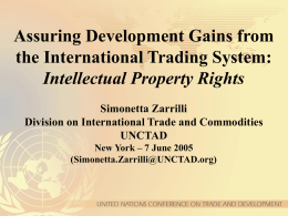 Assuring Development Gains from the International Trading System: Intellectual Property Rights Simonetta Zarrilli Division on International Trade and Commodities UNCTAD New York – 7 June 2005 (Simonetta.Zarrilli@UNCTAD.org)