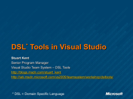 DSL* Tools in Visual Studio Stuart Kent Senior Program Manager Visual Studio Team System – DSL Tools http://blogs.msdn.com/stuart_kent http://lab.msdn.microsoft.com/vs2005/teamsystem/workshop/dsltools/  * DSL = Domain Specific Language.