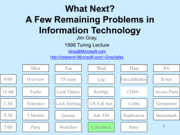 What Next? A Few Remaining Problems in Information Technology Jim Gray, 1998 Turing Lecture Gray@Microsoft.com http://research.Microsoft.com/~Gray/talks  Mon  Tue  Wed  Thur  Fri  9:00  Overview  TP mons  Log  Files &Buffers  B-tree  11:00  Faults  Lock Theory  ResMgr  COM+  Access Paths  1:30  Tolerance  Lock Techniq  CICS & Inet  Corba  Groupware  3:30  T Models  Queues  Adv TM  Replication  Benchmark  7:00  Party  Workflow  Cyberbrick  Party.