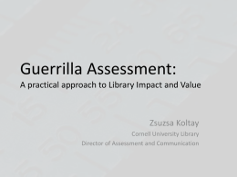Guerrilla Assessment: A practical approach to Library Impact and Value  Zsuzsa Koltay Cornell University Library Director of Assessment and Communication.