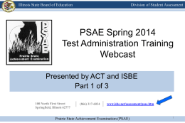 Illinois State Board of Education  Division of Student Assessment  PSAE Spring 2014 Test Administration Training Webcast Presented by ACT and ISBE Part 1 of 3 100 North.